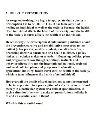 A HOLISTIC PRESCRIPTION:
As we go on evolving; we begin to appreciate that a doctor’s
prescription has to be HOLISTIC. It has to be aimed at
healing an individual as well as the society; because; the health
of an individual affects the health of the society; and the health
of the society in turn; affects the health of an individual.
Hence ideally; the prescription should include guidelines about
the preventive, curative and rehabilitative measures; to the
patient (a lay person; medical student, a medical teacher, a
practicing doctor, a paramedic or a health minister, a policy
maker, an opinion maker or a leader influencing policies, plans
and programs), whose thoughts, feelings, instincts and
behavior affect; through the international, national, regional
and local policies, plans and programs in education,
agriculture, industry, health care; etc; the health of the society,
which in turn influences the health of an individual!
However; all the details of such guidelines cannot be expected
to be incorporated; in a prescription of a doctor, who is trained
merely in a particular system or a field of specialization. In
such a situation; the way to make all prescriptions holistic; is
to add an essential core in them!
Which is this essential core?
 