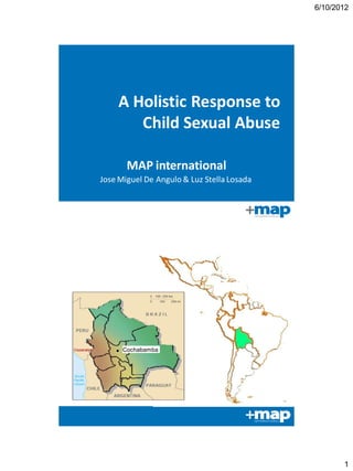 6/10/2012




    A Holistic Response to
       Child Sexual Abuse

       MAP international
Jose Miguel De Angulo & Luz Stella Losada




      Cochabamba




                                                   1
 
