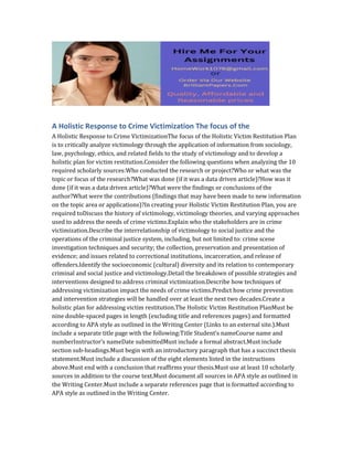 A Holistic Response to Crime Victimization The focus of the
A Holistic Response to Crime VictimizationThe focus of the Holistic Victim Restitution Plan
is to critically analyze victimology through the application of information from sociology,
law, psychology, ethics, and related fields to the study of victimology and to develop a
holistic plan for victim restitution.Consider the following questions when analyzing the 10
required scholarly sources:Who conducted the research or project?Who or what was the
topic or focus of the research?What was done (if it was a data driven article)?How was it
done (if it was a data driven article)?What were the findings or conclusions of the
author?What were the contributions (findings that may have been made to new information
on the topic area or applications)?In creating your Holistic Victim Restitution Plan, you are
required toDiscuss the history of victimology, victimology theories, and varying approaches
used to address the needs of crime victims.Explain who the stakeholders are in crime
victimization.Describe the interrelationship of victimology to social justice and the
operations of the criminal justice system, including, but not limited to: crime scene
investigation techniques and security; the collection, preservation and presentation of
evidence; and issues related to correctional institutions, incarceration, and release of
offenders.Identify the socioeconomic (cultural) diversity and its relation to contemporary
criminal and social justice and victimology.Detail the breakdown of possible strategies and
interventions designed to address criminal victimization.Describe how techniques of
addressing victimization impact the needs of crime victims.Predict how crime prevention
and intervention strategies will be handled over at least the next two decades.Create a
holistic plan for addressing victim restitution.The Holistic Victim Restitution PlanMust be
nine double-spaced pages in length (excluding title and references pages) and formatted
according to APA style as outlined in the Writing Center (Links to an external site.).Must
include a separate title page with the following:Title Student’s nameCourse name and
numberInstructor’s nameDate submittedMust include a formal abstract.Must include
section sub-headings.Must begin with an introductory paragraph that has a succinct thesis
statement.Must include a discussion of the eight elements listed in the instructions
above.Must end with a conclusion that reaffirms your thesis.Must use at least 10 scholarly
sources in addition to the course text.Must document all sources in APA style as outlined in
the Writing Center.Must include a separate references page that is formatted according to
APA style as outlined in the Writing Center.
 