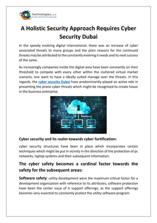 A Holistic Security Approach Requires Cyber
Security Dubai
In the speedy evolving digital international, there was an increase of cyber
associated threats to many groups and the plain reasons for the continued
threats may be attributed to the constantly evolving it needs and its next success
of the same.
As increasingly companies inside the digital area have been constantly on their
threshold to compete with every other within the cluttered virtual market
scenario, one want to have a ideally suited manage over the threats. In this
regards, the cyber security Dubai have predominantly played an active role in
preventing the prone cyber threats which might be recognised to create havoc
in the business enterprise.
Cyber security and its realm towards cyber fortification:
cyber security structures have been in place which incorporates certain
techniques which might be put in vicinity in the direction of the protection of pc
networks, laptop systems and their subsequent information.
The cyber safety becomes a cardinal factor towards the
safety for the subsequent areas:
Software safety: utility development were the maximum critical factor for a
development organization with reference to its attributes, software protection
have been the center issue of it support offerings; as the support offerings
becomes very essential to constantly protect the utility software program
 