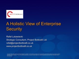 A Holistic View of EnterpriseA Holistic View of Enterprise
SecuritySecurity
Rafal LukawieckiRafal Lukawiecki
Strategic Consultant, Project Botticelli LtdStrategic Consultant, Project Botticelli Ltd
rafal@projectbotticelli.co.ukrafal@projectbotticelli.co.uk
www.projectbotticelli.co.ukwww.projectbotticelli.co.uk
Copyright 2005 © Microsoft Corp & Project Botticelli Ltd. E&OE. For informational purposes only. No warranties of any kind are made and you have to verify allCopyright 2005 © Microsoft Corp & Project Botticelli Ltd. E&OE. For informational purposes only. No warranties of any kind are made and you have to verify all
information before relying on it. You can re-use this presentation as long as you read, agree, and follow the guidelines described in the “Comments” field ininformation before relying on it. You can re-use this presentation as long as you read, agree, and follow the guidelines described in the “Comments” field in
File/Properties.File/Properties.
 