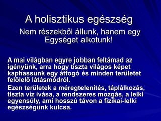A holisztikus egészség  Nem részekből állunk, hanem egy Egységet alkotunk!  A mai világban egyre jobban feltámad az igényünk, arra hogy tiszta világos képet kaphassunk egy átfogó és minden területet felölelő látásmódról. Ezen területek a méregtelenítés, táplálkozás, tiszta víz ivása, a rendszeres mozgás, a lelki egyensúly, ami hosszú távon a fizikai-lelki  egészségünk kulcsa. 