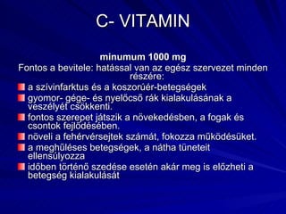 C- VITAMIN minumum 1000 mg Fontos a bevitele: hatással van az egész szervezet minden részére:  a szívinfarktus és a koszorúér-betegségek gyomor- gége- és nyelőcső rák kialakulásának a veszélyét csökkenti.  fontos szerepet játszik a növekedésben, a fogak és csontok fejlődésében.  növeli a fehérvérsejtek számát, fokozza működésüket.  a meghűléses betegségek, a nátha tüneteit ellensúlyozza időben történő szedése esetén akár meg is előzheti a  betegség kialakulását  