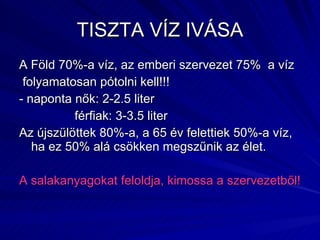 TISZTA VÍZ IVÁSA A Föld 70%-a víz, az emberi szervezet 75%  a víz folyamatosan pótolni kell!!! - naponta nők: 2-2.5 liter férfiak: 3-3.5 liter Az újszülöttek 80%-a, a 65 év felettiek 50%-a víz, ha ez 50% alá csökken megszűnik az élet.  A salakanyagokat feloldja, kimossa a szervezetből! 