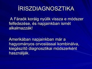 ÍRISZDIAGNOSZTIKA A Fáraók koráig nyúlik vissza e módszer felfedezése, és napjainkban ismét alkalmazzák! Amerikában napjainkban már a hagyományos orvoslással kombinálva, kiegészítő diagnosztikai módszerként használják. 