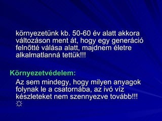 környezetünk kb. 50-60 év alatt akkora változáson ment át, hogy egy generáció felnőtté válása alatt, majdnem életre alkalmatlanná tettük!!! Környezetvédelem: Az sem mindegy, hogy milyen anyagok folynak le a csatornába, az ivó víz készleteket nem szennyezve tovább!!!  ☼ 