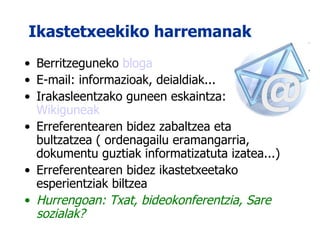 Ikastetxeekiko harremanak Berritzeguneko  bloga E-mail: informazioak, deialdiak... Irakasleentzako guneen eskaintza:  Wikiguneak Erreferentearen bidez zabaltzea eta bultzatzea ( ordenagailu eramangarria, dokumentu guztiak informatizatuta izatea...) Erreferentearen bidez ikastetxeetako esperientziak biltzea  Hurrengoan: Txat, bideokonferentzia, Sare sozialak? 