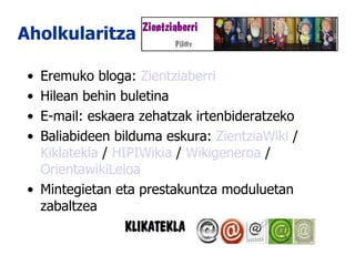 Aholkularitza Eremuko bloga:  Zientziaberri Hilean behin buletina E-mail: eskaera zehatzak irtenbideratzeko Baliabideen bilduma eskura:  ZientziaWiki  /  Kiklatekla  /  HIPIWikia  /  Wikigeneroa  /  OrientawikiLeioa Mintegietan eta prestakuntza moduluetan zabaltzea  