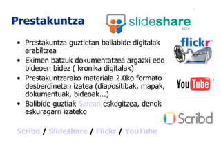 Prestakuntza Prestakuntza guztietan baliabide digitalak erabiltzea Ekimen batzuk dokumentatzea argazki edo bideoen bidez ( kronika digitalak) Prestakuntzarako materiala 2.0ko formato desberdinetan izatea (diapositibak, mapak, dokumentuak, bideoak...) Balibide guztiak  Sarean  eskegitzea, denok eskuragarri izateko Scribd  /  Slideshare  /  Flickr  /  YouTube 
