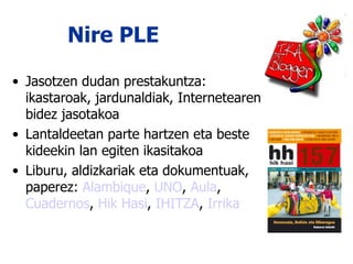 Nire PLE Jasotzen dudan prestakuntza: ikastaroak, jardunaldiak, Internetearen bidez jasotakoa Lantaldeetan parte hartzen eta beste kideekin lan egiten ikasitakoa Liburu, aldizkariak eta dokumentuak, paperez:  Alambique ,  UNO ,  Aula ,  Cuadernos ,  Hik Hasi ,  IHITZA ,  Irrika 