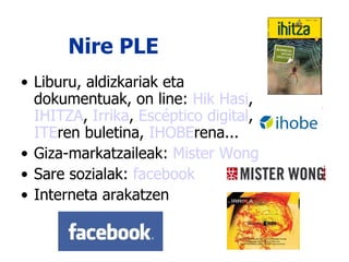 Nire PLE Liburu, aldizkariak eta dokumentuak, on line:  Hik Hasi ,  IHITZA ,  Irrika ,  Escéptico digital ,  ITE ren buletina,  IHOBE rena... Giza-markatzaileak:  Mister  Wong Sare sozialak:  facebook Interneta arakatzen 