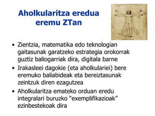 Aholkularitza eredua eremu ZTan Zientzia, matematika edo teknologian gaitasunak garatzeko estrategia orokorrak guztiz baliogarriak dira, digitala barne Irakasleei dagokie (eta aholkulariei) bere eremuko baliabideak eta bereiztasunak zeintzuk diren ezagutzea Aholkularitza emateko orduan eredu integralari buruzko “exemplifikazioak” ezinbestekoak dira 