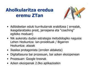 Aholkularitza eredua eremu ZTan Adibideetan eduki kurrikularrak erabiltzea ( errealak, ikasgelaratzeko prest, jarraipena eta “coaching” egiteko moduan) Nik aukeratu dudan estrategia metodologiko nagusia: Lehen Hezkuntza: lan-proiektuak / Bigarren Hezkuntza: atazak Ikaslea protagonista (errolen aldaketa) Digitaltasuna bai prozesuan, bai azken ekoizpenean Prozesuan: Google tresnak Azken ekoizpenak 2.0ko aplikazioekin 
