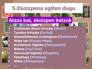 5.Ekoizpena egiten dugu Irudietako liburu birtuala ( Bookr ) Txosten birtuala ( Scribd ) Diapositibetako aurkezpena ( Slideshare ) Mapa bat ( Google Maps ) Kontakizun digitala ( Photopeach ) Bideoa ( YouTube ) Hormirudi digitala ( Glogster ) Fotobloga ( Nireblog )  Wikia ( Wikispaces ) ... Ataza bat, ekoizpen batzuk 