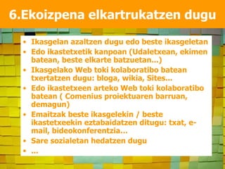 6.Ekoizpena elkartrukatzen dugu Ikasgelan azaltzen dugu edo beste ikasgeletan Edo ikastetxetik kanpoan (Udaletxean, ekimen batean, beste elkarte batzuetan...) Ikasgelako Web toki kolaboratibo batean txertatzen dugu: bloga, wikia, Sites... Edo ikastetxeen arteko Web toki kolaboratibo batean ( Comenius proiektuaren barruan, demagun) Emaitzak beste ikasgelekin / beste ikastetxeekin eztabaidatzen ditugu: txat, e-mail, bideokonferentzia… Sare sozialetan hedatzen dugu ... 