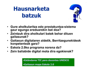 Hausnarketa batzuk Gure aholkularitza edo prestakuntza-sistema  gaur egungo ereduarekin bat doa? Zeintzuk dira aholkulari batek behar dituen gaitasunak? Gaitasun digitalaren aldetik, Berritzegunekideok  konpetenteak gara? Eskola 2.0ko programa norena da? Zein baliabide digital mota dira egokienak? Estándares TIC para docentes UNESCO Gaitasun  mapa  Eskola  2.0 