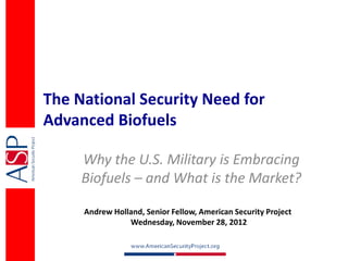 The National Security Need for
Advanced Biofuels

     Why the U.S. Military is Embracing
     Biofuels – and What is the Market?

     Andrew Holland, Senior Fellow, American Security Project
                Wednesday, November 28, 2012
 