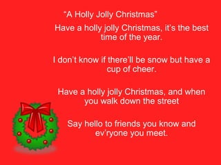 “A Holly Jolly Christmas”
Have a holly jolly Christmas, it’s the best
time of the year.
I don’t know if there’ll be snow but have a
cup of cheer.
Have a holly jolly Christmas, and when
you walk down the street
Say hello to friends you know and
ev’ryone you meet.
 