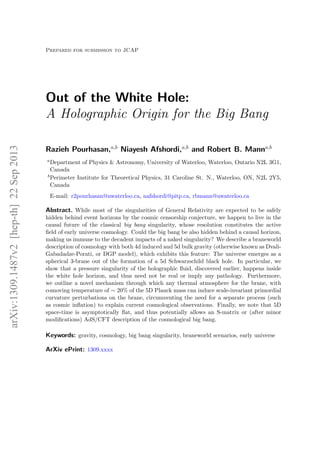 Prepared for submission to JCAP
Out of the White Hole:
A Holographic Origin for the Big Bang
Razieh Pourhasan,a,b
Niayesh Afshordi,a,b
and Robert B. Manna,b
aDepartment of Physics & Astronomy, University of Waterloo, Waterloo, Ontario N2L 3G1,
Canada
bPerimeter Institute for Theoretical Physics, 31 Caroline St. N., Waterloo, ON, N2L 2Y5,
Canada
E-mail: r2pourhasan@uwaterloo.ca, nafshordi@pitp.ca, rbmann@uwaterloo.ca
Abstract. While most of the singularities of General Relativity are expected to be safely
hidden behind event horizons by the cosmic censorship conjecture, we happen to live in the
causal future of the classical big bang singularity, whose resolution constitutes the active
ﬁeld of early universe cosmology. Could the big bang be also hidden behind a causal horizon,
making us immune to the decadent impacts of a naked singularity? We describe a braneworld
description of cosmology with both 4d induced and 5d bulk gravity (otherwise known as Dvali-
Gabadadze-Porati, or DGP model), which exhibits this feature: The universe emerges as a
spherical 3-brane out of the formation of a 5d Schwarzschild black hole. In particular, we
show that a pressure singularity of the holographic ﬂuid, discovered earlier, happens inside
the white hole horizon, and thus need not be real or imply any pathology. Furthermore,
we outline a novel mechanism through which any thermal atmosphere for the brane, with
comoving temperature of ∼ 20% of the 5D Planck mass can induce scale-invariant primordial
curvature perturbations on the brane, circumventing the need for a separate process (such
as cosmic inﬂation) to explain current cosmological observations. Finally, we note that 5D
space-time is asymptotically ﬂat, and thus potentially allows an S-matrix or (after minor
modiﬁcations) AdS/CFT description of the cosmological big bang.
Keywords: gravity, cosmology, big bang singularity, braneworld scenarios, early universe
ArXiv ePrint: 1309.xxxx
arXiv:1309.1487v2[hep-th]22Sep2013
 