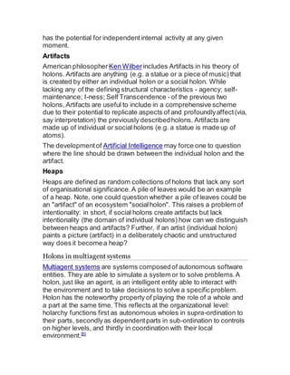 has the potential for independentinternal activity at any given
moment.
Artifacts
American philosopher Ken Wilberincludes Artifacts in his theory of
holons. Artifacts are anything (e.g. a statue or a piece of music) that
is created by either an individual holon or a social holon. While
lacking any of the defining structural characteristics - agency; self-
maintenance; I-ness; Self Transcendence - of the previous two
holons, Artifacts are useful to include in a comprehensive scheme
due to their potential to replicate aspects of and profoundlyaffect(via,
say interpretation) the previously describedholons. Artifacts are
made up of individual or social holons (e.g. a statue is made up of
atoms).
The developmentof Artificial Intelligence may force one to question
where the line should be drawn between the individual holon and the
artifact.
Heaps
Heaps are defined as random collections of holons that lack any sort
of organisational significance.A pile of leaves would be an example
of a heap. Note, one could question whether a pile of leaves could be
an "artifact" of an ecosystem "socialholon". This raises a problem of
intentionality: in short, if social holons create artifacts but lack
intentionality (the domain of individual holons) how can we distinguish
between heaps and artifacts? Further, if an artist (individual holon)
paints a picture (artifact) in a deliberately chaotic and unstructured
way does it becomea heap?
Holons in multiagent systems
Multiagent systems are systems composedof autonomous software
entities. They are able to simulate a system or to solve problems.A
holon, just like an agent, is an intelligent entity able to interact with
the environment and to take decisions to solve a specificproblem.
Holon has the noteworthy property of playing the role of a whole and
a part at the same time. This reflects at the organizational level:
holarchy functions first as autonomous wholes in supra-ordination to
their parts, secondly as dependentparts in sub-ordination to controls
on higher levels, and thirdly in coordination with their local
environment.[6]
 