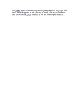 The SARL agent-oriented programming language is a language that
has a native supports of the conceptof holon. The associated run-
time environment Janus enables to run the implemented holons.
 