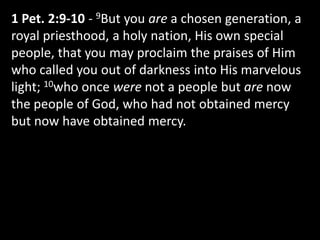 1 Pet. 2:9-10 - 9But you are a chosen generation, a
royal priesthood, a holy nation, His own special
people, that you may proclaim the praises of Him
who called you out of darkness into His marvelous
light; 10who once were not a people but are now
the people of God, who had not obtained mercy
but now have obtained mercy.
 