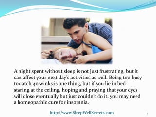 A night spent without sleep is not just frustrating, but it
can affect your next day’s activities as well. Being too busy
to catch 40 winks is one thing, but if you lie in bed
staring at the ceiling, hoping and praying that your eyes
will close eventually but just couldn’t do it, you may need
a homeopathic cure for insomnia.
http://www.SleepWellSecrets.com

2

 