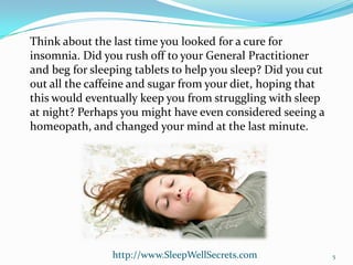 Think about the last time you looked for a cure for
insomnia. Did you rush off to your General Practitioner
and beg for sleeping tablets to help you sleep? Did you cut
out all the caffeine and sugar from your diet, hoping that
this would eventually keep you from struggling with sleep
at night? Perhaps you might have even considered seeing a
homeopath, and changed your mind at the last minute.

http://www.SleepWellSecrets.com

5

 
