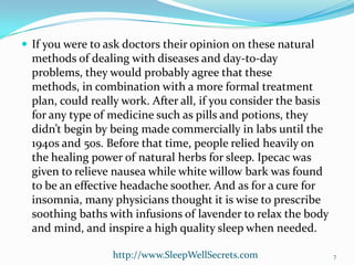  If you were to ask doctors their opinion on these natural

methods of dealing with diseases and day-to-day
problems, they would probably agree that these
methods, in combination with a more formal treatment
plan, could really work. After all, if you consider the basis
for any type of medicine such as pills and potions, they
didn’t begin by being made commercially in labs until the
1940s and 50s. Before that time, people relied heavily on
the healing power of natural herbs for sleep. Ipecac was
given to relieve nausea while white willow bark was found
to be an effective headache soother. And as for a cure for
insomnia, many physicians thought it is wise to prescribe
soothing baths with infusions of lavender to relax the body
and mind, and inspire a high quality sleep when needed.
http://www.SleepWellSecrets.com

7

 