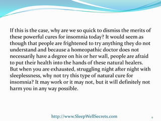 If this is the case, why are we so quick to dismiss the merits of
these powerful cures for insomnia today? It would seem as
though that people are frightened to try anything they do not
understand and because a homeopathic doctor does not
necessarily have a degree on his or her wall, people are afraid
to put their health into the hands of these natural healers.
But when you are exhausted, struggling night after night with
sleeplessness, why not try this type of natural cure for
insomnia? It may work or it may not, but it will definitely not
harm you in any way possible.

http://www.SleepWellSecrets.com

9

 