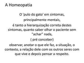 A Homeopatia
O 'pulo do gato' em sintomas,
principalmente mentais,
é tanto a hierarquização correta destes
sintomas, quanto saber olhar o paciente sem
"achar" nada,
( pré conceber)
observar, anotar o que ele faz, a situação, o
contexto, a relação dele com os outros seres com
que vive e depois pensar a respeito.
 