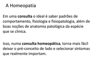 A Homeopatia
Em uma consulta o ideal é saber padrões de
comportamento, fisiologia e fisiopatologia, além de
boas noções de anatomia patológica da espécie
que se clinica.
Isso, numa consulta homeopática, torna mais fácil
deixar o pré-conceito de lado e selecionar sintomas
que realmente importam.
 