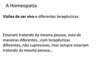 A Homeopatia
Visões de ser vivo e diferentes terapêuticas:
Estariam tratando da mesma pessoa, vista de
maneiras diferentes…com terapêuticas
diferentes, não supressivas, mas sempre estariam
tratando da mesma pessoa…
 