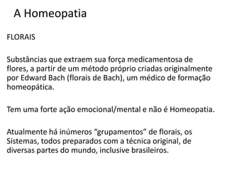 A Homeopatia
FLORAIS
Substâncias que extraem sua força medicamentosa de
flores, a partir de um método próprio criadas originalmente
por Edward Bach (florais de Bach), um médico de formação
homeopática.
Tem uma forte ação emocional/mental e não é Homeopatia.
Atualmente há inúmeros “grupamentos” de florais, os
Sistemas, todos preparados com a técnica original, de
diversas partes do mundo, inclusive brasileiros.
 
