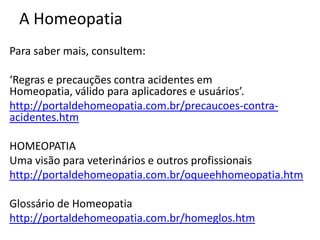 A Homeopatia
Para saber mais, consultem:
‘Regras e precauções contra acidentes em
Homeopatia, válido para aplicadores e usuários’.
http://portaldehomeopatia.com.br/precaucoes-contra-
acidentes.htm
HOMEOPATIA
Uma visão para veterinários e outros profissionais
http://portaldehomeopatia.com.br/oqueehhomeopatia.htm
Glossário de Homeopatia
http://portaldehomeopatia.com.br/homeglos.htm
 