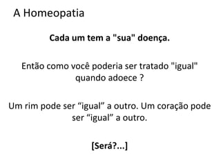 A Homeopatia
Cada um tem a "sua" doença.
Então como você poderia ser tratado "igual"
quando adoece ?
Um rim pode ser “igual” a outro. Um coração pode
ser “igual” a outro.
[Será?...]
 