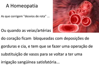 A Homeopatia
As que corrigem "desvios de rota" ...
Ou quando as veias/artérias
do coração ficam bloqueadas com deposições de
gorduras e cia, e tem que se fazer uma operação de
substituição de vasos para se voltar a ter uma
irrigação sangüínea satisfatória...
 