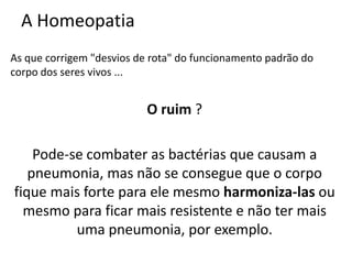 A Homeopatia
As que corrigem "desvios de rota" do funcionamento padrão do
corpo dos seres vivos ...
O ruim ?
Pode-se combater as bactérias que causam a
pneumonia, mas não se consegue que o corpo
fique mais forte para ele mesmo harmoniza-las ou
mesmo para ficar mais resistente e não ter mais
uma pneumonia, por exemplo.
 