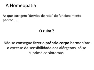 A Homeopatia
As que corrigem "desvios de rota" do funcionamento
padrão ...
O ruim ?
Não se consegue fazer o próprio corpo harmonizar
o excesso de sensibilidade aos alérgenos, só se
suprime os sintomas.
 