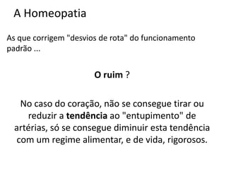 A Homeopatia
As que corrigem "desvios de rota" do funcionamento
padrão ...
O ruim ?
No caso do coração, não se consegue tirar ou
reduzir a tendência ao "entupimento" de
artérias, só se consegue diminuir esta tendência
com um regime alimentar, e de vida, rigorosos.
 