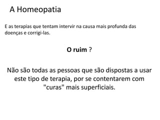 A Homeopatia
E as terapias que tentam intervir na causa mais profunda das
doenças e corrigi-las.
O ruim ?
Não são todas as pessoas que são dispostas a usar
este tipo de terapia, por se contentarem com
"curas" mais superficiais.
 