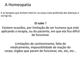 A Homeopatia
E as terapias que tentam intervir na causa mais profunda das doenças e
corrigi-las.
O ruim ?
Existem ocasiões, por limitação do ser humano que está
aplicando a terapia, ou do paciente, em que ela fica difícil
de funcionar.
Limitações de conhecimento, falta de
medicamento, impossibilidade de reação do
corpo, órgãos que param de funcionar, etc, etc, etc...
 