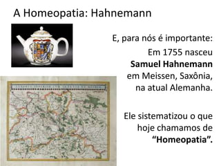 A Homeopatia: Hahnemann
E, para nós é importante:
Em 1755 nasceu
Samuel Hahnemann
em Meissen, Saxônia,
na atual Alemanha.
Ele sistematizou o que
hoje chamamos de
“Homeopatia”.
 