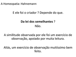 E ele foi o criador ? Depende do que.
Da lei dos semelhantes ?
Não.
A similitude observada por ele foi um exercício de
observação, apoiado por muita leitura.
Aliás, um exercício de observação muitíssimo bem
feito.
A Homeopatia: Hahnemann
 
