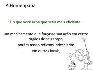 A Homeopatia
E o que você acha que seria mais eficiente :
um medicamento que forçasse sua ação em certos
órgãos de seu corpo,
porém tendo reflexos indesejados
em outros locais,
 