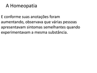 A Homeopatia
E conforme suas anotações foram
aumentando, observava que várias pessoas
apresentavam sintomas semelhantes quando
experimentavam a mesma substância.
 