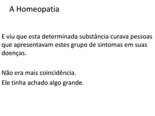 A Homeopatia
E viu que esta determinada substância curava pessoas
que apresentavam estes grupo de sintomas em suas
doenças.
Não era mais coincidência.
Ele tinha achado algo grande.
 