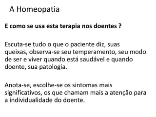 A Homeopatia
E como se usa esta terapia nos doentes ?
Escuta-se tudo o que o paciente diz, suas
queixas, observa-se seu temperamento, seu modo
de ser e viver quando está saudável e quando
doente, sua patologia.
Anota-se, escolhe-se os sintomas mais
significativos, os que chamam mais a atenção para
a individualidade do doente.
 