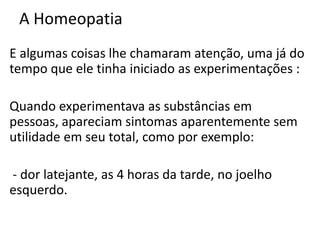 A Homeopatia
E algumas coisas lhe chamaram atenção, uma já do
tempo que ele tinha iniciado as experimentações :
Quando experimentava as substâncias em
pessoas, apareciam sintomas aparentemente sem
utilidade em seu total, como por exemplo:
- dor latejante, as 4 horas da tarde, no joelho
esquerdo.
 