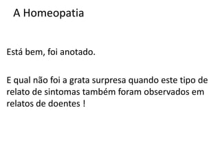 A Homeopatia
Está bem, foi anotado.
E qual não foi a grata surpresa quando este tipo de
relato de sintomas também foram observados em
relatos de doentes !
 
